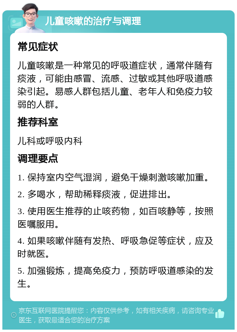 儿童咳嗽的治疗与调理 常见症状 儿童咳嗽是一种常见的呼吸道症状，通常伴随有痰液，可能由感冒、流感、过敏或其他呼吸道感染引起。易感人群包括儿童、老年人和免疫力较弱的人群。 推荐科室 儿科或呼吸内科 调理要点 1. 保持室内空气湿润，避免干燥刺激咳嗽加重。 2. 多喝水，帮助稀释痰液，促进排出。 3. 使用医生推荐的止咳药物，如百咳静等，按照医嘱服用。 4. 如果咳嗽伴随有发热、呼吸急促等症状，应及时就医。 5. 加强锻炼，提高免疫力，预防呼吸道感染的发生。