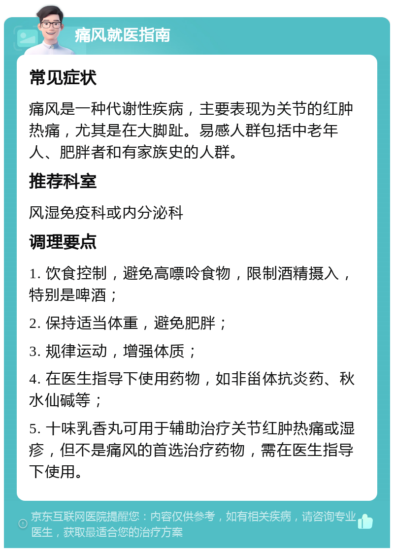 痛风就医指南 常见症状 痛风是一种代谢性疾病，主要表现为关节的红肿热痛，尤其是在大脚趾。易感人群包括中老年人、肥胖者和有家族史的人群。 推荐科室 风湿免疫科或内分泌科 调理要点 1. 饮食控制，避免高嘌呤食物，限制酒精摄入，特别是啤酒； 2. 保持适当体重，避免肥胖； 3. 规律运动，增强体质； 4. 在医生指导下使用药物，如非甾体抗炎药、秋水仙碱等； 5. 十味乳香丸可用于辅助治疗关节红肿热痛或湿疹，但不是痛风的首选治疗药物，需在医生指导下使用。