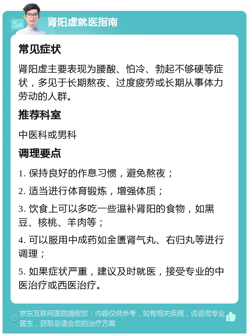 肾阳虚就医指南 常见症状 肾阳虚主要表现为腰酸、怕冷、勃起不够硬等症状，多见于长期熬夜、过度疲劳或长期从事体力劳动的人群。 推荐科室 中医科或男科 调理要点 1. 保持良好的作息习惯，避免熬夜； 2. 适当进行体育锻炼，增强体质； 3. 饮食上可以多吃一些温补肾阳的食物，如黑豆、核桃、羊肉等； 4. 可以服用中成药如金匮肾气丸、右归丸等进行调理； 5. 如果症状严重，建议及时就医，接受专业的中医治疗或西医治疗。