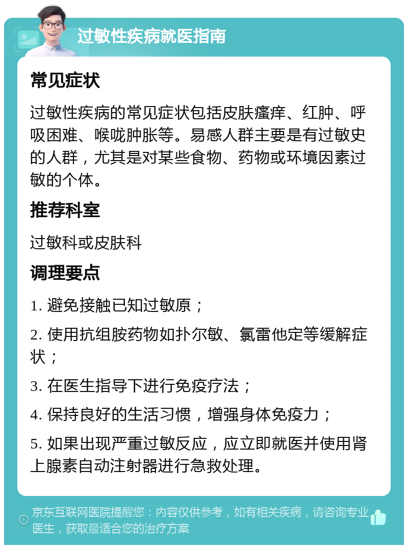 过敏性疾病就医指南 常见症状 过敏性疾病的常见症状包括皮肤瘙痒、红肿、呼吸困难、喉咙肿胀等。易感人群主要是有过敏史的人群，尤其是对某些食物、药物或环境因素过敏的个体。 推荐科室 过敏科或皮肤科 调理要点 1. 避免接触已知过敏原； 2. 使用抗组胺药物如扑尔敏、氯雷他定等缓解症状； 3. 在医生指导下进行免疫疗法； 4. 保持良好的生活习惯，增强身体免疫力； 5. 如果出现严重过敏反应，应立即就医并使用肾上腺素自动注射器进行急救处理。