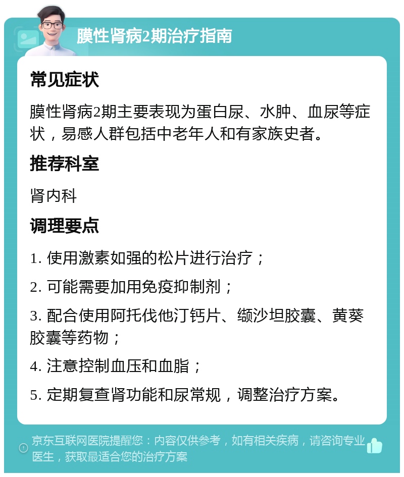 膜性肾病2期治疗指南 常见症状 膜性肾病2期主要表现为蛋白尿、水肿、血尿等症状，易感人群包括中老年人和有家族史者。 推荐科室 肾内科 调理要点 1. 使用激素如强的松片进行治疗； 2. 可能需要加用免疫抑制剂； 3. 配合使用阿托伐他汀钙片、缬沙坦胶囊、黄葵胶囊等药物； 4. 注意控制血压和血脂； 5. 定期复查肾功能和尿常规，调整治疗方案。