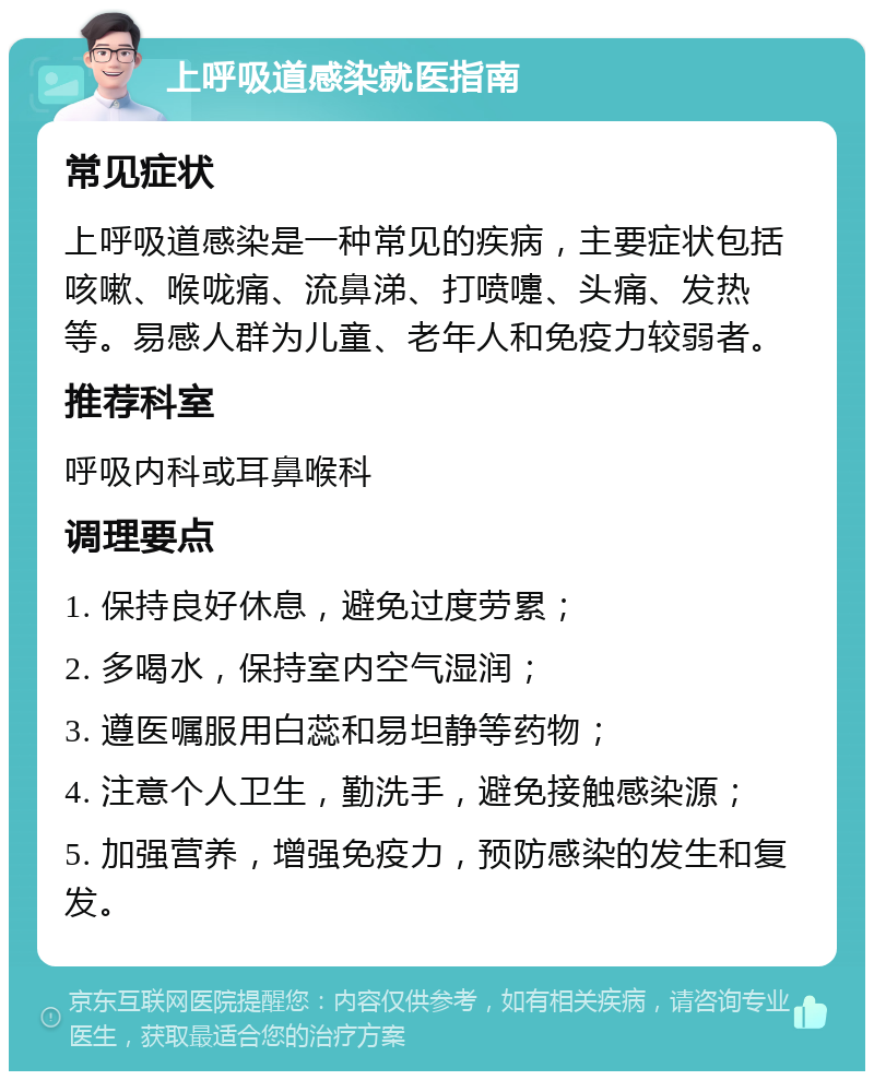 上呼吸道感染就医指南 常见症状 上呼吸道感染是一种常见的疾病，主要症状包括咳嗽、喉咙痛、流鼻涕、打喷嚏、头痛、发热等。易感人群为儿童、老年人和免疫力较弱者。 推荐科室 呼吸内科或耳鼻喉科 调理要点 1. 保持良好休息，避免过度劳累； 2. 多喝水，保持室内空气湿润； 3. 遵医嘱服用白蕊和易坦静等药物； 4. 注意个人卫生，勤洗手，避免接触感染源； 5. 加强营养，增强免疫力，预防感染的发生和复发。