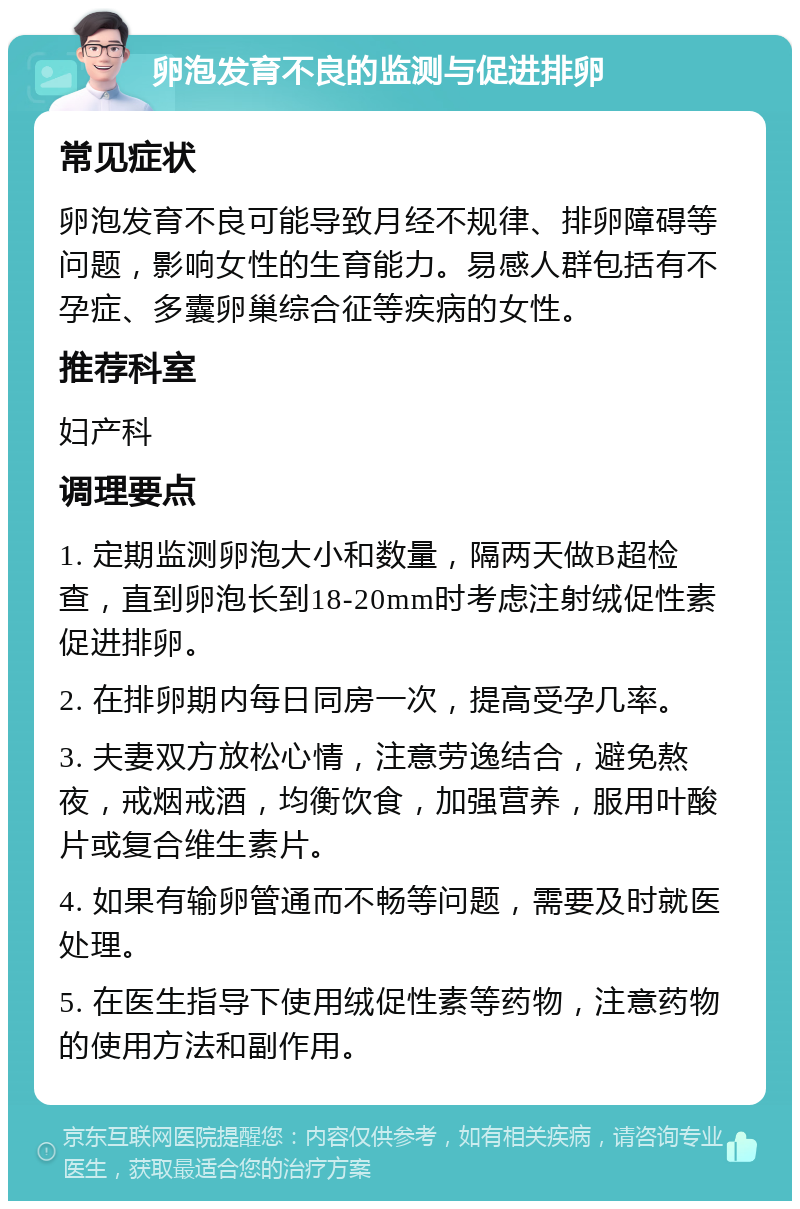 卵泡发育不良的监测与促进排卵 常见症状 卵泡发育不良可能导致月经不规律、排卵障碍等问题，影响女性的生育能力。易感人群包括有不孕症、多囊卵巢综合征等疾病的女性。 推荐科室 妇产科 调理要点 1. 定期监测卵泡大小和数量，隔两天做B超检查，直到卵泡长到18-20mm时考虑注射绒促性素促进排卵。 2. 在排卵期内每日同房一次，提高受孕几率。 3. 夫妻双方放松心情，注意劳逸结合，避免熬夜，戒烟戒酒，均衡饮食，加强营养，服用叶酸片或复合维生素片。 4. 如果有输卵管通而不畅等问题，需要及时就医处理。 5. 在医生指导下使用绒促性素等药物，注意药物的使用方法和副作用。