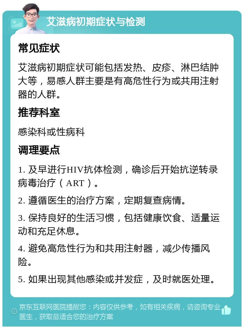 艾滋病初期症状与检测 常见症状 艾滋病初期症状可能包括发热、皮疹、淋巴结肿大等，易感人群主要是有高危性行为或共用注射器的人群。 推荐科室 感染科或性病科 调理要点 1. 及早进行HIV抗体检测，确诊后开始抗逆转录病毒治疗（ART）。 2. 遵循医生的治疗方案，定期复查病情。 3. 保持良好的生活习惯，包括健康饮食、适量运动和充足休息。 4. 避免高危性行为和共用注射器，减少传播风险。 5. 如果出现其他感染或并发症，及时就医处理。