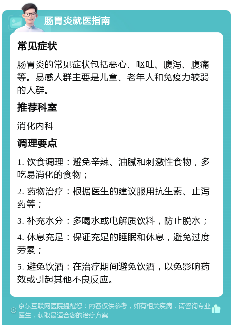 肠胃炎就医指南 常见症状 肠胃炎的常见症状包括恶心、呕吐、腹泻、腹痛等。易感人群主要是儿童、老年人和免疫力较弱的人群。 推荐科室 消化内科 调理要点 1. 饮食调理：避免辛辣、油腻和刺激性食物，多吃易消化的食物； 2. 药物治疗：根据医生的建议服用抗生素、止泻药等； 3. 补充水分：多喝水或电解质饮料，防止脱水； 4. 休息充足：保证充足的睡眠和休息，避免过度劳累； 5. 避免饮酒：在治疗期间避免饮酒，以免影响药效或引起其他不良反应。