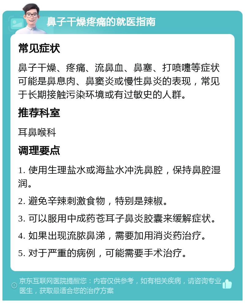 鼻子干燥疼痛的就医指南 常见症状 鼻子干燥、疼痛、流鼻血、鼻塞、打喷嚏等症状可能是鼻息肉、鼻窦炎或慢性鼻炎的表现，常见于长期接触污染环境或有过敏史的人群。 推荐科室 耳鼻喉科 调理要点 1. 使用生理盐水或海盐水冲洗鼻腔，保持鼻腔湿润。 2. 避免辛辣刺激食物，特别是辣椒。 3. 可以服用中成药苍耳子鼻炎胶囊来缓解症状。 4. 如果出现流脓鼻涕，需要加用消炎药治疗。 5. 对于严重的病例，可能需要手术治疗。