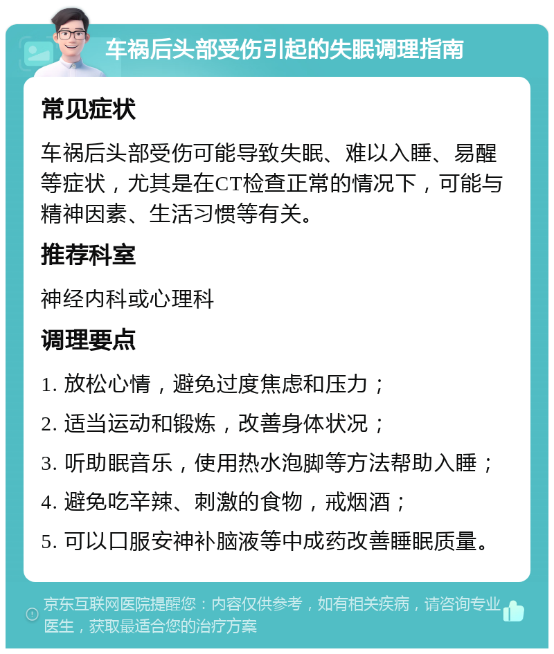 车祸后头部受伤引起的失眠调理指南 常见症状 车祸后头部受伤可能导致失眠、难以入睡、易醒等症状，尤其是在CT检查正常的情况下，可能与精神因素、生活习惯等有关。 推荐科室 神经内科或心理科 调理要点 1. 放松心情，避免过度焦虑和压力； 2. 适当运动和锻炼，改善身体状况； 3. 听助眠音乐，使用热水泡脚等方法帮助入睡； 4. 避免吃辛辣、刺激的食物，戒烟酒； 5. 可以口服安神补脑液等中成药改善睡眠质量。