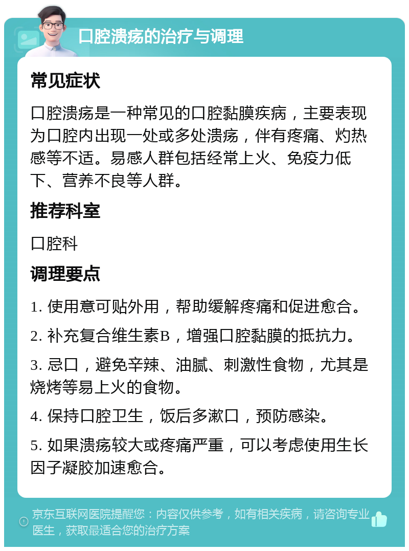 口腔溃疡的治疗与调理 常见症状 口腔溃疡是一种常见的口腔黏膜疾病，主要表现为口腔内出现一处或多处溃疡，伴有疼痛、灼热感等不适。易感人群包括经常上火、免疫力低下、营养不良等人群。 推荐科室 口腔科 调理要点 1. 使用意可贴外用，帮助缓解疼痛和促进愈合。 2. 补充复合维生素B，增强口腔黏膜的抵抗力。 3. 忌口，避免辛辣、油腻、刺激性食物，尤其是烧烤等易上火的食物。 4. 保持口腔卫生，饭后多漱口，预防感染。 5. 如果溃疡较大或疼痛严重，可以考虑使用生长因子凝胶加速愈合。