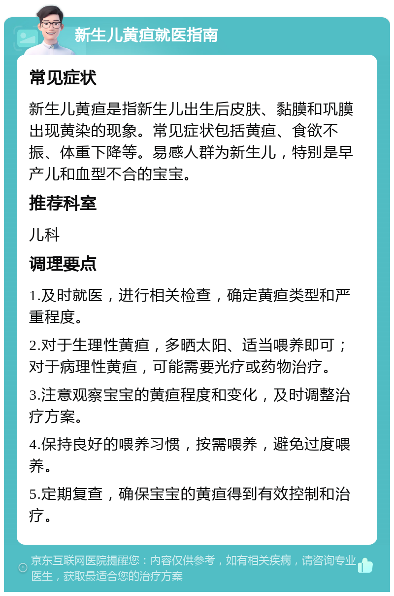 新生儿黄疸就医指南 常见症状 新生儿黄疸是指新生儿出生后皮肤、黏膜和巩膜出现黄染的现象。常见症状包括黄疸、食欲不振、体重下降等。易感人群为新生儿，特别是早产儿和血型不合的宝宝。 推荐科室 儿科 调理要点 1.及时就医，进行相关检查，确定黄疸类型和严重程度。 2.对于生理性黄疸，多晒太阳、适当喂养即可；对于病理性黄疸，可能需要光疗或药物治疗。 3.注意观察宝宝的黄疸程度和变化，及时调整治疗方案。 4.保持良好的喂养习惯，按需喂养，避免过度喂养。 5.定期复查，确保宝宝的黄疸得到有效控制和治疗。