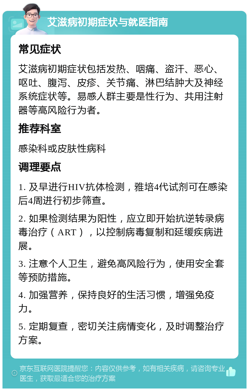 艾滋病初期症状与就医指南 常见症状 艾滋病初期症状包括发热、咽痛、盗汗、恶心、呕吐、腹泻、皮疹、关节痛、淋巴结肿大及神经系统症状等。易感人群主要是性行为、共用注射器等高风险行为者。 推荐科室 感染科或皮肤性病科 调理要点 1. 及早进行HIV抗体检测，雅培4代试剂可在感染后4周进行初步筛查。 2. 如果检测结果为阳性，应立即开始抗逆转录病毒治疗（ART），以控制病毒复制和延缓疾病进展。 3. 注意个人卫生，避免高风险行为，使用安全套等预防措施。 4. 加强营养，保持良好的生活习惯，增强免疫力。 5. 定期复查，密切关注病情变化，及时调整治疗方案。