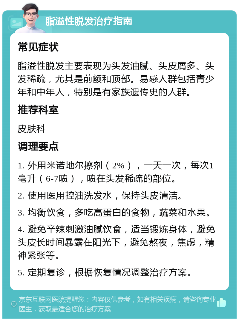 脂溢性脱发治疗指南 常见症状 脂溢性脱发主要表现为头发油腻、头皮屑多、头发稀疏，尤其是前额和顶部。易感人群包括青少年和中年人，特别是有家族遗传史的人群。 推荐科室 皮肤科 调理要点 1. 外用米诺地尔擦剂（2%），一天一次，每次1毫升（6-7喷），喷在头发稀疏的部位。 2. 使用医用控油洗发水，保持头皮清洁。 3. 均衡饮食，多吃高蛋白的食物，蔬菜和水果。 4. 避免辛辣刺激油腻饮食，适当锻炼身体，避免头皮长时间暴露在阳光下，避免熬夜，焦虑，精神紧张等。 5. 定期复诊，根据恢复情况调整治疗方案。