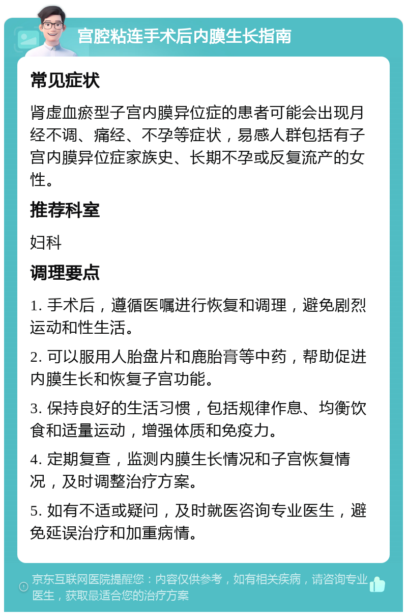 宫腔粘连手术后内膜生长指南 常见症状 肾虚血瘀型子宫内膜异位症的患者可能会出现月经不调、痛经、不孕等症状，易感人群包括有子宫内膜异位症家族史、长期不孕或反复流产的女性。 推荐科室 妇科 调理要点 1. 手术后，遵循医嘱进行恢复和调理，避免剧烈运动和性生活。 2. 可以服用人胎盘片和鹿胎膏等中药，帮助促进内膜生长和恢复子宫功能。 3. 保持良好的生活习惯，包括规律作息、均衡饮食和适量运动，增强体质和免疫力。 4. 定期复查，监测内膜生长情况和子宫恢复情况，及时调整治疗方案。 5. 如有不适或疑问，及时就医咨询专业医生，避免延误治疗和加重病情。