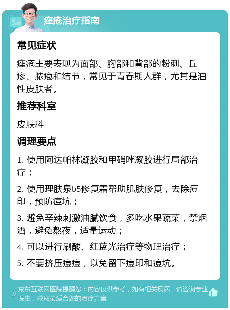 痤疮治疗指南 常见症状 痤疮主要表现为面部、胸部和背部的粉刺、丘疹、脓疱和结节，常见于青春期人群，尤其是油性皮肤者。 推荐科室 皮肤科 调理要点 1. 使用阿达帕林凝胶和甲硝唑凝胶进行局部治疗； 2. 使用理肤泉b5修复霜帮助肌肤修复，去除痘印，预防痘坑； 3. 避免辛辣刺激油腻饮食，多吃水果蔬菜，禁烟酒，避免熬夜，适量运动； 4. 可以进行刷酸、红蓝光治疗等物理治疗； 5. 不要挤压痘痘，以免留下痘印和痘坑。