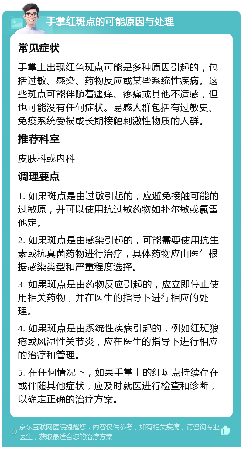 手掌红斑点的可能原因与处理 常见症状 手掌上出现红色斑点可能是多种原因引起的，包括过敏、感染、药物反应或某些系统性疾病。这些斑点可能伴随着瘙痒、疼痛或其他不适感，但也可能没有任何症状。易感人群包括有过敏史、免疫系统受损或长期接触刺激性物质的人群。 推荐科室 皮肤科或内科 调理要点 1. 如果斑点是由过敏引起的，应避免接触可能的过敏原，并可以使用抗过敏药物如扑尔敏或氯雷他定。 2. 如果斑点是由感染引起的，可能需要使用抗生素或抗真菌药物进行治疗，具体药物应由医生根据感染类型和严重程度选择。 3. 如果斑点是由药物反应引起的，应立即停止使用相关药物，并在医生的指导下进行相应的处理。 4. 如果斑点是由系统性疾病引起的，例如红斑狼疮或风湿性关节炎，应在医生的指导下进行相应的治疗和管理。 5. 在任何情况下，如果手掌上的红斑点持续存在或伴随其他症状，应及时就医进行检查和诊断，以确定正确的治疗方案。