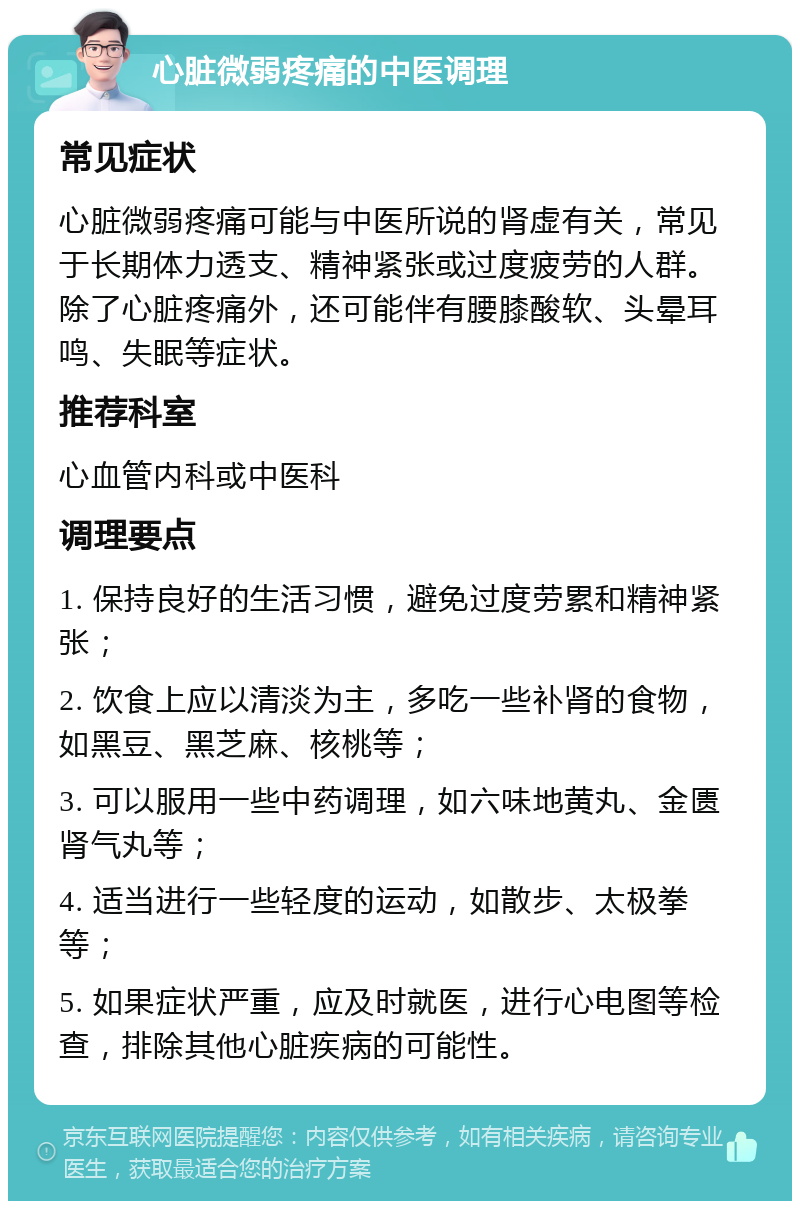 心脏微弱疼痛的中医调理 常见症状 心脏微弱疼痛可能与中医所说的肾虚有关，常见于长期体力透支、精神紧张或过度疲劳的人群。除了心脏疼痛外，还可能伴有腰膝酸软、头晕耳鸣、失眠等症状。 推荐科室 心血管内科或中医科 调理要点 1. 保持良好的生活习惯，避免过度劳累和精神紧张； 2. 饮食上应以清淡为主，多吃一些补肾的食物，如黑豆、黑芝麻、核桃等； 3. 可以服用一些中药调理，如六味地黄丸、金匮肾气丸等； 4. 适当进行一些轻度的运动，如散步、太极拳等； 5. 如果症状严重，应及时就医，进行心电图等检查，排除其他心脏疾病的可能性。