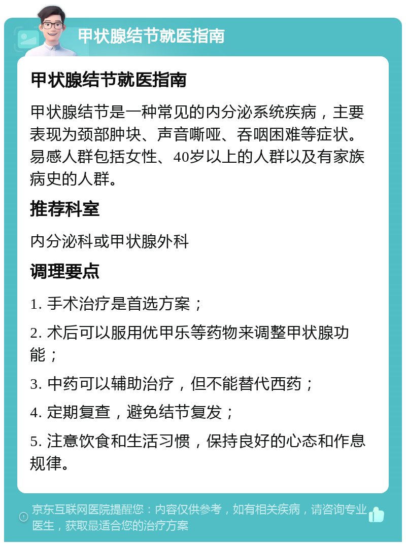 甲状腺结节就医指南 甲状腺结节就医指南 甲状腺结节是一种常见的内分泌系统疾病，主要表现为颈部肿块、声音嘶哑、吞咽困难等症状。易感人群包括女性、40岁以上的人群以及有家族病史的人群。 推荐科室 内分泌科或甲状腺外科 调理要点 1. 手术治疗是首选方案； 2. 术后可以服用优甲乐等药物来调整甲状腺功能； 3. 中药可以辅助治疗，但不能替代西药； 4. 定期复查，避免结节复发； 5. 注意饮食和生活习惯，保持良好的心态和作息规律。