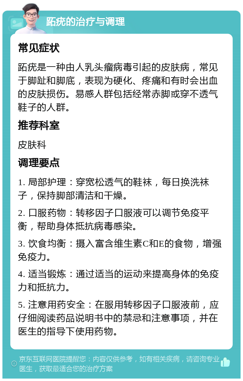 跖疣的治疗与调理 常见症状 跖疣是一种由人乳头瘤病毒引起的皮肤病，常见于脚趾和脚底，表现为硬化、疼痛和有时会出血的皮肤损伤。易感人群包括经常赤脚或穿不透气鞋子的人群。 推荐科室 皮肤科 调理要点 1. 局部护理：穿宽松透气的鞋袜，每日换洗袜子，保持脚部清洁和干燥。 2. 口服药物：转移因子口服液可以调节免疫平衡，帮助身体抵抗病毒感染。 3. 饮食均衡：摄入富含维生素C和E的食物，增强免疫力。 4. 适当锻炼：通过适当的运动来提高身体的免疫力和抵抗力。 5. 注意用药安全：在服用转移因子口服液前，应仔细阅读药品说明书中的禁忌和注意事项，并在医生的指导下使用药物。