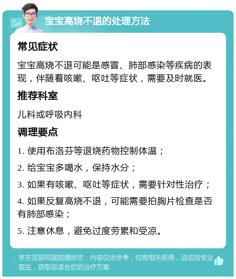 宝宝高烧不退的处理方法 常见症状 宝宝高烧不退可能是感冒、肺部感染等疾病的表现，伴随着咳嗽、呕吐等症状，需要及时就医。 推荐科室 儿科或呼吸内科 调理要点 1. 使用布洛芬等退烧药物控制体温； 2. 给宝宝多喝水，保持水分； 3. 如果有咳嗽、呕吐等症状，需要针对性治疗； 4. 如果反复高烧不退，可能需要拍胸片检查是否有肺部感染； 5. 注意休息，避免过度劳累和受凉。