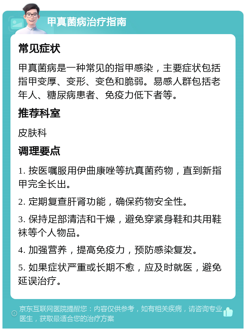 甲真菌病治疗指南 常见症状 甲真菌病是一种常见的指甲感染，主要症状包括指甲变厚、变形、变色和脆弱。易感人群包括老年人、糖尿病患者、免疫力低下者等。 推荐科室 皮肤科 调理要点 1. 按医嘱服用伊曲康唑等抗真菌药物，直到新指甲完全长出。 2. 定期复查肝肾功能，确保药物安全性。 3. 保持足部清洁和干燥，避免穿紧身鞋和共用鞋袜等个人物品。 4. 加强营养，提高免疫力，预防感染复发。 5. 如果症状严重或长期不愈，应及时就医，避免延误治疗。