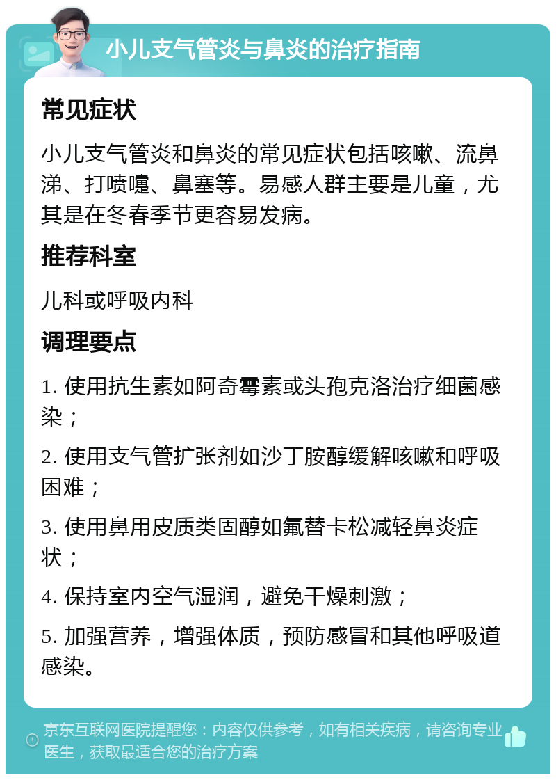 小儿支气管炎与鼻炎的治疗指南 常见症状 小儿支气管炎和鼻炎的常见症状包括咳嗽、流鼻涕、打喷嚏、鼻塞等。易感人群主要是儿童，尤其是在冬春季节更容易发病。 推荐科室 儿科或呼吸内科 调理要点 1. 使用抗生素如阿奇霉素或头孢克洛治疗细菌感染； 2. 使用支气管扩张剂如沙丁胺醇缓解咳嗽和呼吸困难； 3. 使用鼻用皮质类固醇如氟替卡松减轻鼻炎症状； 4. 保持室内空气湿润，避免干燥刺激； 5. 加强营养，增强体质，预防感冒和其他呼吸道感染。