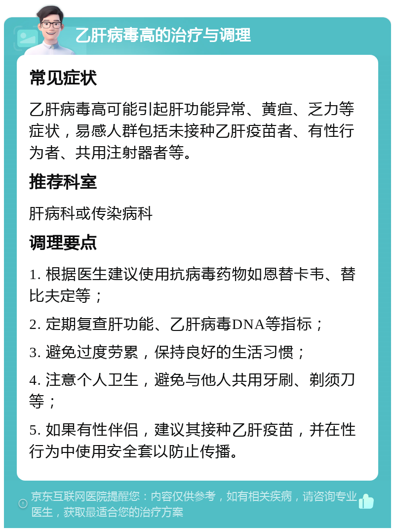 乙肝病毒高的治疗与调理 常见症状 乙肝病毒高可能引起肝功能异常、黄疸、乏力等症状，易感人群包括未接种乙肝疫苗者、有性行为者、共用注射器者等。 推荐科室 肝病科或传染病科 调理要点 1. 根据医生建议使用抗病毒药物如恩替卡韦、替比夫定等； 2. 定期复查肝功能、乙肝病毒DNA等指标； 3. 避免过度劳累，保持良好的生活习惯； 4. 注意个人卫生，避免与他人共用牙刷、剃须刀等； 5. 如果有性伴侣，建议其接种乙肝疫苗，并在性行为中使用安全套以防止传播。