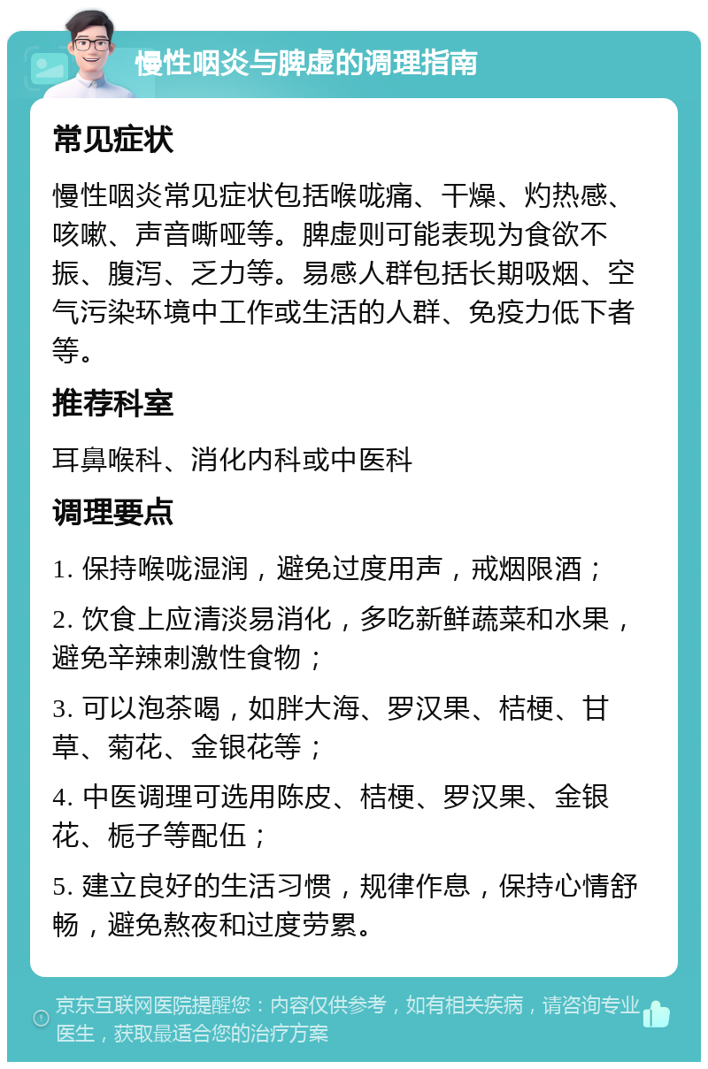 慢性咽炎与脾虚的调理指南 常见症状 慢性咽炎常见症状包括喉咙痛、干燥、灼热感、咳嗽、声音嘶哑等。脾虚则可能表现为食欲不振、腹泻、乏力等。易感人群包括长期吸烟、空气污染环境中工作或生活的人群、免疫力低下者等。 推荐科室 耳鼻喉科、消化内科或中医科 调理要点 1. 保持喉咙湿润，避免过度用声，戒烟限酒； 2. 饮食上应清淡易消化，多吃新鲜蔬菜和水果，避免辛辣刺激性食物； 3. 可以泡茶喝，如胖大海、罗汉果、桔梗、甘草、菊花、金银花等； 4. 中医调理可选用陈皮、桔梗、罗汉果、金银花、栀子等配伍； 5. 建立良好的生活习惯，规律作息，保持心情舒畅，避免熬夜和过度劳累。