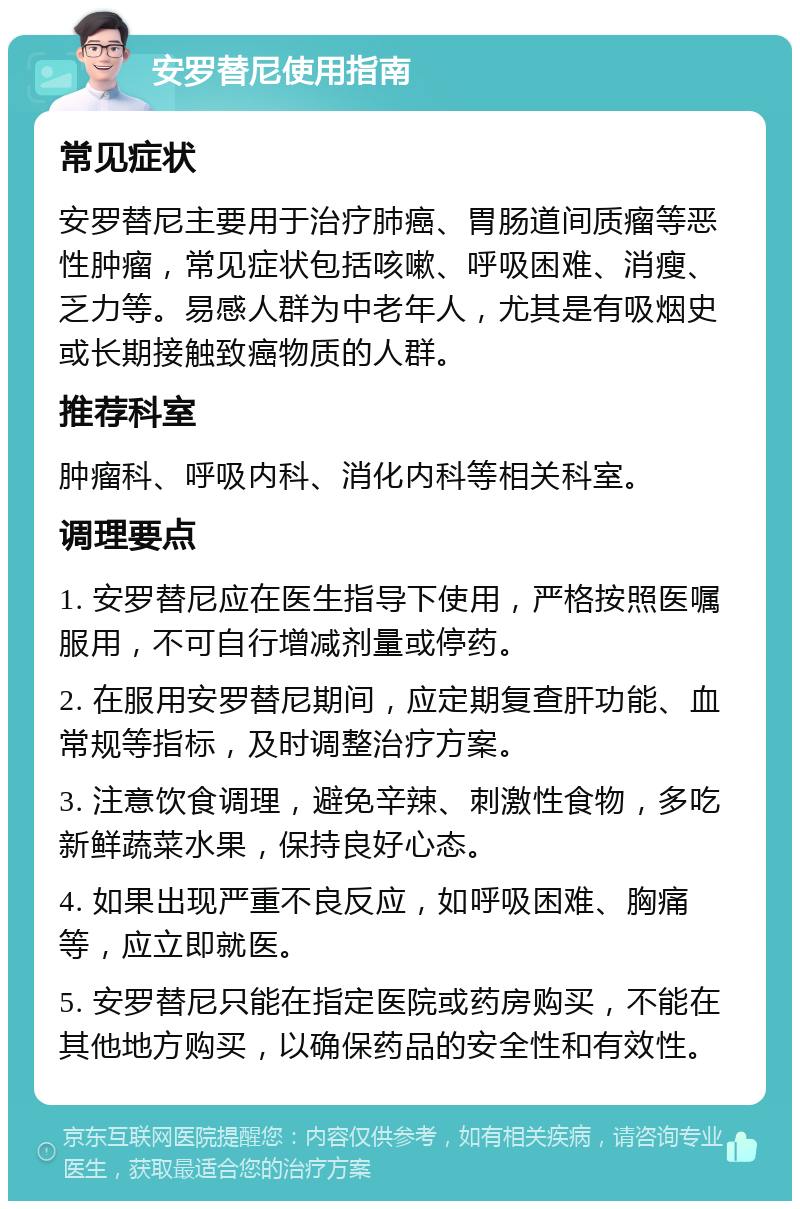 安罗替尼使用指南 常见症状 安罗替尼主要用于治疗肺癌、胃肠道间质瘤等恶性肿瘤，常见症状包括咳嗽、呼吸困难、消瘦、乏力等。易感人群为中老年人，尤其是有吸烟史或长期接触致癌物质的人群。 推荐科室 肿瘤科、呼吸内科、消化内科等相关科室。 调理要点 1. 安罗替尼应在医生指导下使用，严格按照医嘱服用，不可自行增减剂量或停药。 2. 在服用安罗替尼期间，应定期复查肝功能、血常规等指标，及时调整治疗方案。 3. 注意饮食调理，避免辛辣、刺激性食物，多吃新鲜蔬菜水果，保持良好心态。 4. 如果出现严重不良反应，如呼吸困难、胸痛等，应立即就医。 5. 安罗替尼只能在指定医院或药房购买，不能在其他地方购买，以确保药品的安全性和有效性。