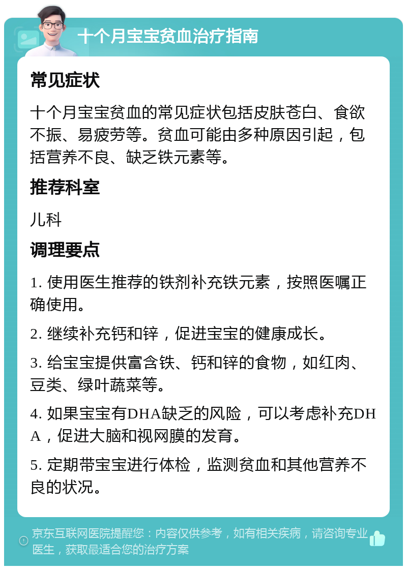 十个月宝宝贫血治疗指南 常见症状 十个月宝宝贫血的常见症状包括皮肤苍白、食欲不振、易疲劳等。贫血可能由多种原因引起，包括营养不良、缺乏铁元素等。 推荐科室 儿科 调理要点 1. 使用医生推荐的铁剂补充铁元素，按照医嘱正确使用。 2. 继续补充钙和锌，促进宝宝的健康成长。 3. 给宝宝提供富含铁、钙和锌的食物，如红肉、豆类、绿叶蔬菜等。 4. 如果宝宝有DHA缺乏的风险，可以考虑补充DHA，促进大脑和视网膜的发育。 5. 定期带宝宝进行体检，监测贫血和其他营养不良的状况。