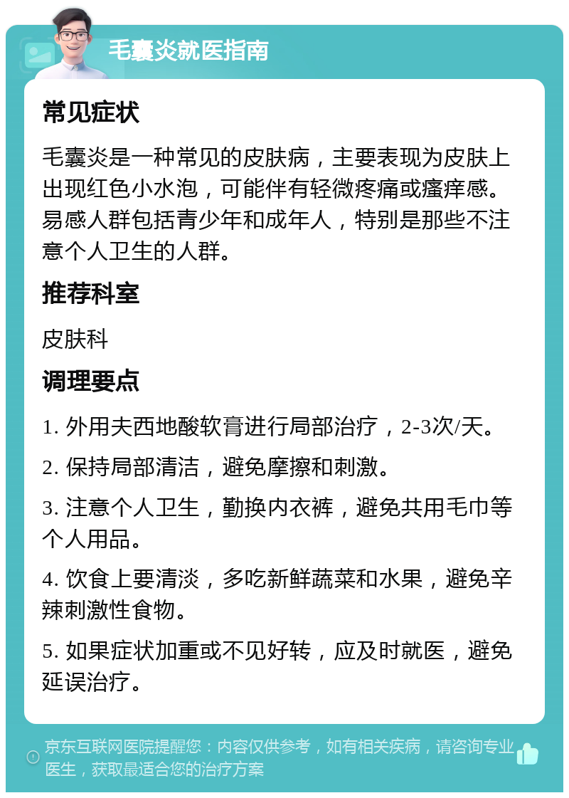 毛囊炎就医指南 常见症状 毛囊炎是一种常见的皮肤病，主要表现为皮肤上出现红色小水泡，可能伴有轻微疼痛或瘙痒感。易感人群包括青少年和成年人，特别是那些不注意个人卫生的人群。 推荐科室 皮肤科 调理要点 1. 外用夫西地酸软膏进行局部治疗，2-3次/天。 2. 保持局部清洁，避免摩擦和刺激。 3. 注意个人卫生，勤换内衣裤，避免共用毛巾等个人用品。 4. 饮食上要清淡，多吃新鲜蔬菜和水果，避免辛辣刺激性食物。 5. 如果症状加重或不见好转，应及时就医，避免延误治疗。