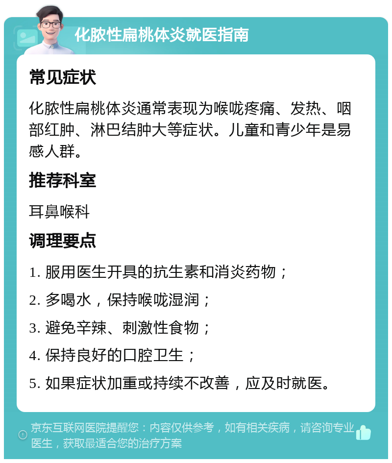 化脓性扁桃体炎就医指南 常见症状 化脓性扁桃体炎通常表现为喉咙疼痛、发热、咽部红肿、淋巴结肿大等症状。儿童和青少年是易感人群。 推荐科室 耳鼻喉科 调理要点 1. 服用医生开具的抗生素和消炎药物； 2. 多喝水，保持喉咙湿润； 3. 避免辛辣、刺激性食物； 4. 保持良好的口腔卫生； 5. 如果症状加重或持续不改善，应及时就医。