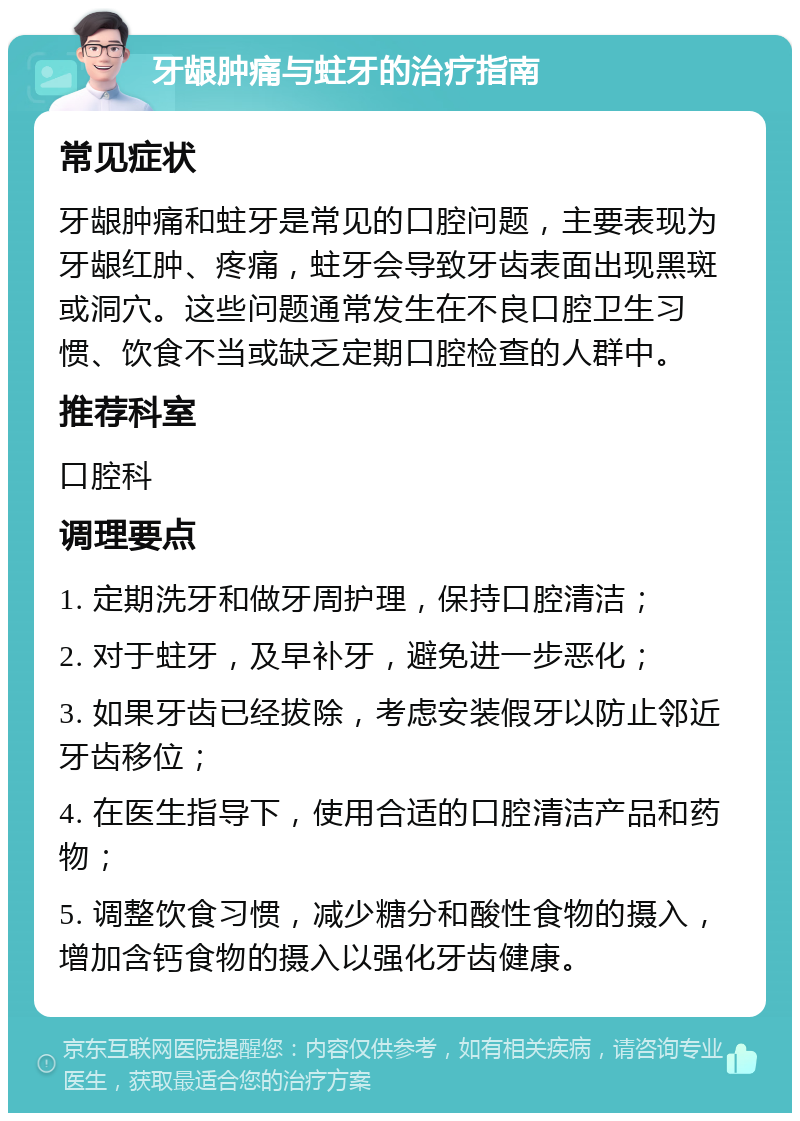 牙龈肿痛与蛀牙的治疗指南 常见症状 牙龈肿痛和蛀牙是常见的口腔问题，主要表现为牙龈红肿、疼痛，蛀牙会导致牙齿表面出现黑斑或洞穴。这些问题通常发生在不良口腔卫生习惯、饮食不当或缺乏定期口腔检查的人群中。 推荐科室 口腔科 调理要点 1. 定期洗牙和做牙周护理，保持口腔清洁； 2. 对于蛀牙，及早补牙，避免进一步恶化； 3. 如果牙齿已经拔除，考虑安装假牙以防止邻近牙齿移位； 4. 在医生指导下，使用合适的口腔清洁产品和药物； 5. 调整饮食习惯，减少糖分和酸性食物的摄入，增加含钙食物的摄入以强化牙齿健康。