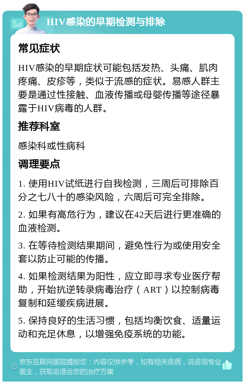 HIV感染的早期检测与排除 常见症状 HIV感染的早期症状可能包括发热、头痛、肌肉疼痛、皮疹等，类似于流感的症状。易感人群主要是通过性接触、血液传播或母婴传播等途径暴露于HIV病毒的人群。 推荐科室 感染科或性病科 调理要点 1. 使用HIV试纸进行自我检测，三周后可排除百分之七八十的感染风险，六周后可完全排除。 2. 如果有高危行为，建议在42天后进行更准确的血液检测。 3. 在等待检测结果期间，避免性行为或使用安全套以防止可能的传播。 4. 如果检测结果为阳性，应立即寻求专业医疗帮助，开始抗逆转录病毒治疗（ART）以控制病毒复制和延缓疾病进展。 5. 保持良好的生活习惯，包括均衡饮食、适量运动和充足休息，以增强免疫系统的功能。