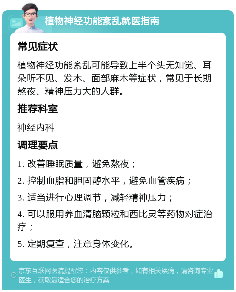 植物神经功能紊乱就医指南 常见症状 植物神经功能紊乱可能导致上半个头无知觉、耳朵听不见、发木、面部麻木等症状，常见于长期熬夜、精神压力大的人群。 推荐科室 神经内科 调理要点 1. 改善睡眠质量，避免熬夜； 2. 控制血脂和胆固醇水平，避免血管疾病； 3. 适当进行心理调节，减轻精神压力； 4. 可以服用养血清脑颗粒和西比灵等药物对症治疗； 5. 定期复查，注意身体变化。