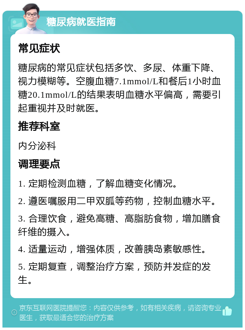 糖尿病就医指南 常见症状 糖尿病的常见症状包括多饮、多尿、体重下降、视力模糊等。空腹血糖7.1mmol/L和餐后1小时血糖20.1mmol/L的结果表明血糖水平偏高，需要引起重视并及时就医。 推荐科室 内分泌科 调理要点 1. 定期检测血糖，了解血糖变化情况。 2. 遵医嘱服用二甲双胍等药物，控制血糖水平。 3. 合理饮食，避免高糖、高脂肪食物，增加膳食纤维的摄入。 4. 适量运动，增强体质，改善胰岛素敏感性。 5. 定期复查，调整治疗方案，预防并发症的发生。