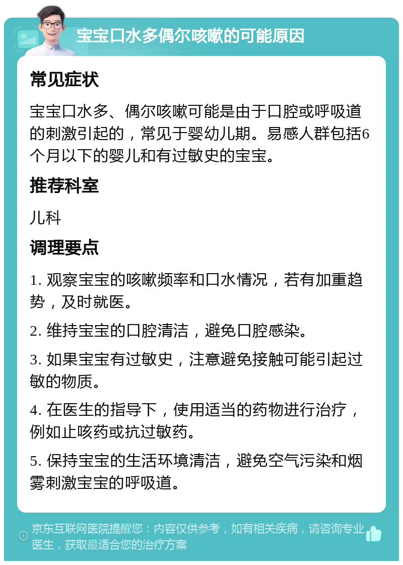 宝宝口水多偶尔咳嗽的可能原因 常见症状 宝宝口水多、偶尔咳嗽可能是由于口腔或呼吸道的刺激引起的，常见于婴幼儿期。易感人群包括6个月以下的婴儿和有过敏史的宝宝。 推荐科室 儿科 调理要点 1. 观察宝宝的咳嗽频率和口水情况，若有加重趋势，及时就医。 2. 维持宝宝的口腔清洁，避免口腔感染。 3. 如果宝宝有过敏史，注意避免接触可能引起过敏的物质。 4. 在医生的指导下，使用适当的药物进行治疗，例如止咳药或抗过敏药。 5. 保持宝宝的生活环境清洁，避免空气污染和烟雾刺激宝宝的呼吸道。