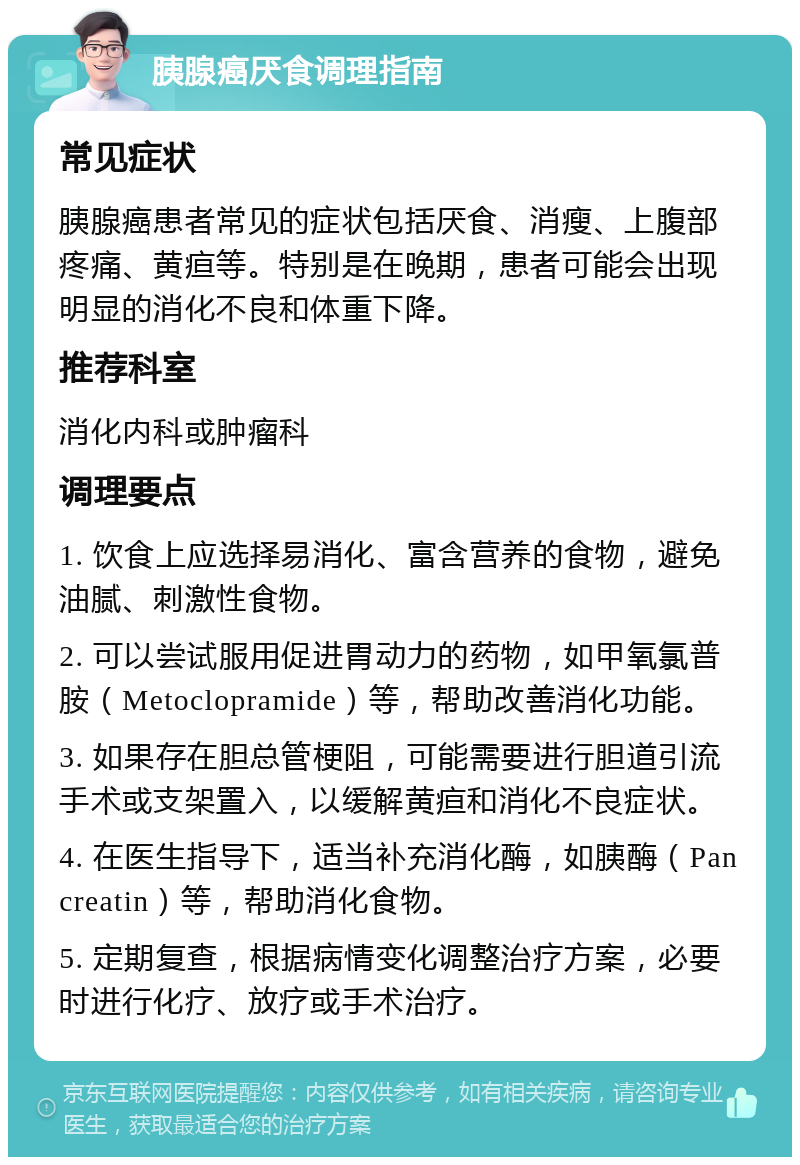 胰腺癌厌食调理指南 常见症状 胰腺癌患者常见的症状包括厌食、消瘦、上腹部疼痛、黄疸等。特别是在晚期，患者可能会出现明显的消化不良和体重下降。 推荐科室 消化内科或肿瘤科 调理要点 1. 饮食上应选择易消化、富含营养的食物，避免油腻、刺激性食物。 2. 可以尝试服用促进胃动力的药物，如甲氧氯普胺（Metoclopramide）等，帮助改善消化功能。 3. 如果存在胆总管梗阻，可能需要进行胆道引流手术或支架置入，以缓解黄疸和消化不良症状。 4. 在医生指导下，适当补充消化酶，如胰酶（Pancreatin）等，帮助消化食物。 5. 定期复查，根据病情变化调整治疗方案，必要时进行化疗、放疗或手术治疗。