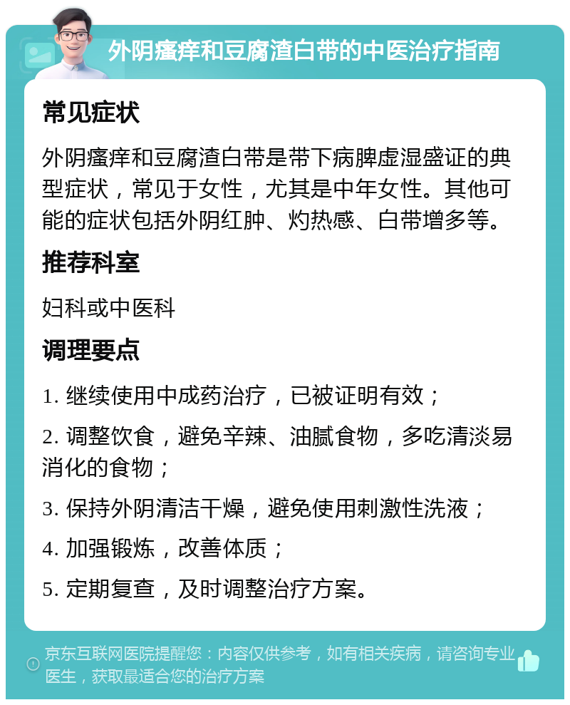 外阴瘙痒和豆腐渣白带的中医治疗指南 常见症状 外阴瘙痒和豆腐渣白带是带下病脾虚湿盛证的典型症状，常见于女性，尤其是中年女性。其他可能的症状包括外阴红肿、灼热感、白带增多等。 推荐科室 妇科或中医科 调理要点 1. 继续使用中成药治疗，已被证明有效； 2. 调整饮食，避免辛辣、油腻食物，多吃清淡易消化的食物； 3. 保持外阴清洁干燥，避免使用刺激性洗液； 4. 加强锻炼，改善体质； 5. 定期复查，及时调整治疗方案。