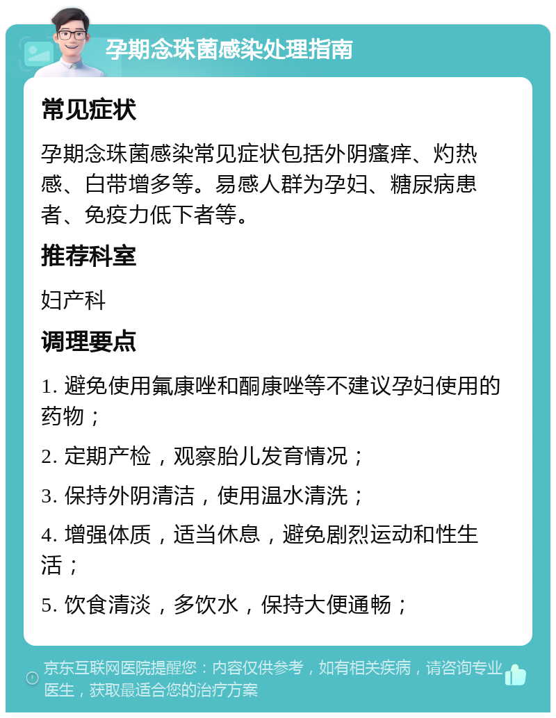 孕期念珠菌感染处理指南 常见症状 孕期念珠菌感染常见症状包括外阴瘙痒、灼热感、白带增多等。易感人群为孕妇、糖尿病患者、免疫力低下者等。 推荐科室 妇产科 调理要点 1. 避免使用氟康唑和酮康唑等不建议孕妇使用的药物； 2. 定期产检，观察胎儿发育情况； 3. 保持外阴清洁，使用温水清洗； 4. 增强体质，适当休息，避免剧烈运动和性生活； 5. 饮食清淡，多饮水，保持大便通畅；