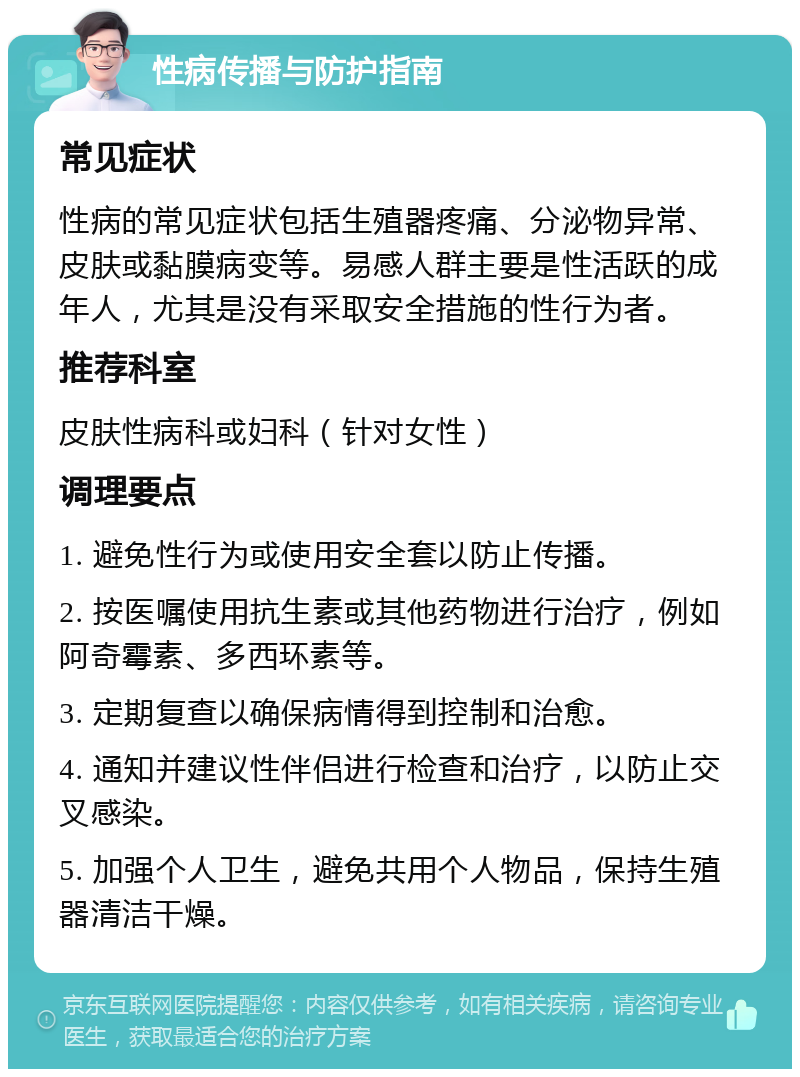 性病传播与防护指南 常见症状 性病的常见症状包括生殖器疼痛、分泌物异常、皮肤或黏膜病变等。易感人群主要是性活跃的成年人，尤其是没有采取安全措施的性行为者。 推荐科室 皮肤性病科或妇科（针对女性） 调理要点 1. 避免性行为或使用安全套以防止传播。 2. 按医嘱使用抗生素或其他药物进行治疗，例如阿奇霉素、多西环素等。 3. 定期复查以确保病情得到控制和治愈。 4. 通知并建议性伴侣进行检查和治疗，以防止交叉感染。 5. 加强个人卫生，避免共用个人物品，保持生殖器清洁干燥。