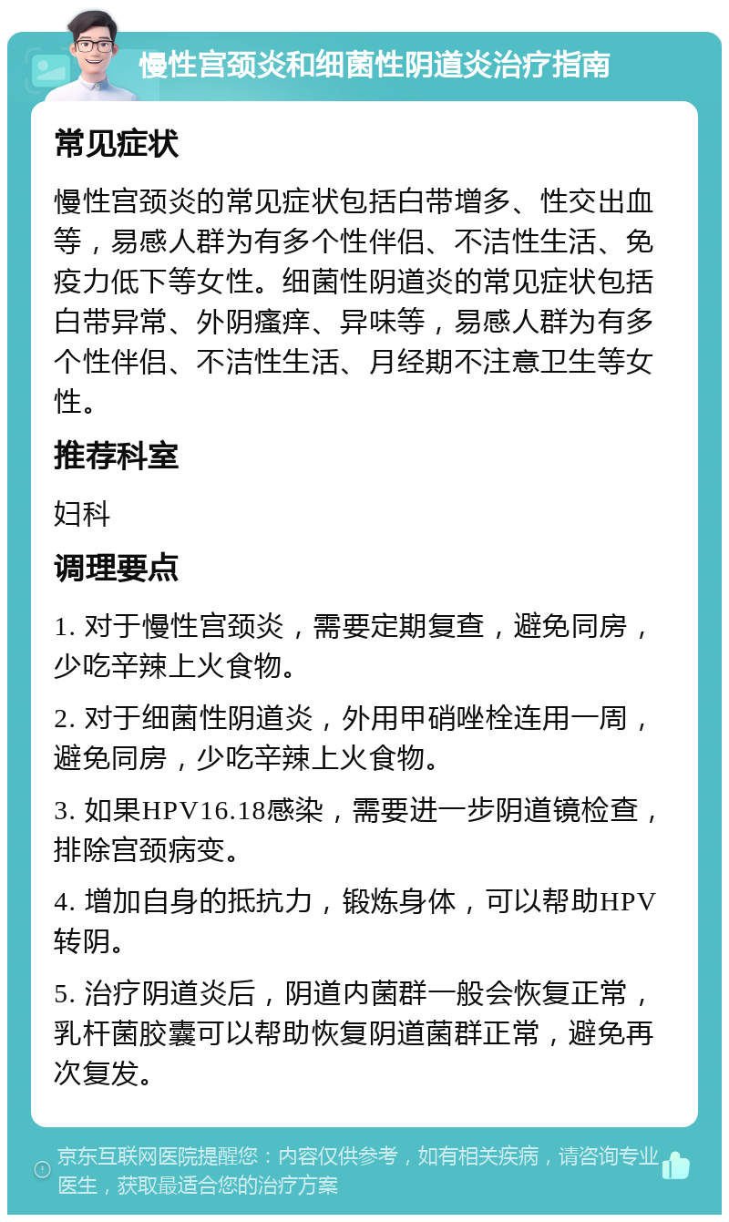 慢性宫颈炎和细菌性阴道炎治疗指南 常见症状 慢性宫颈炎的常见症状包括白带增多、性交出血等，易感人群为有多个性伴侣、不洁性生活、免疫力低下等女性。细菌性阴道炎的常见症状包括白带异常、外阴瘙痒、异味等，易感人群为有多个性伴侣、不洁性生活、月经期不注意卫生等女性。 推荐科室 妇科 调理要点 1. 对于慢性宫颈炎，需要定期复查，避免同房，少吃辛辣上火食物。 2. 对于细菌性阴道炎，外用甲硝唑栓连用一周，避免同房，少吃辛辣上火食物。 3. 如果HPV16.18感染，需要进一步阴道镜检查，排除宫颈病变。 4. 增加自身的抵抗力，锻炼身体，可以帮助HPV转阴。 5. 治疗阴道炎后，阴道内菌群一般会恢复正常，乳杆菌胶囊可以帮助恢复阴道菌群正常，避免再次复发。