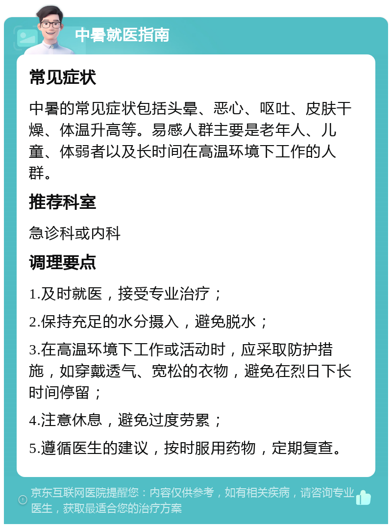 中暑就医指南 常见症状 中暑的常见症状包括头晕、恶心、呕吐、皮肤干燥、体温升高等。易感人群主要是老年人、儿童、体弱者以及长时间在高温环境下工作的人群。 推荐科室 急诊科或内科 调理要点 1.及时就医，接受专业治疗； 2.保持充足的水分摄入，避免脱水； 3.在高温环境下工作或活动时，应采取防护措施，如穿戴透气、宽松的衣物，避免在烈日下长时间停留； 4.注意休息，避免过度劳累； 5.遵循医生的建议，按时服用药物，定期复查。