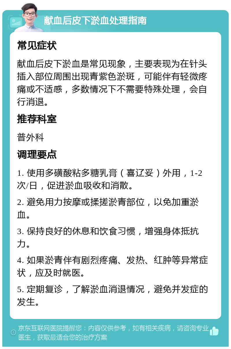 献血后皮下淤血处理指南 常见症状 献血后皮下淤血是常见现象，主要表现为在针头插入部位周围出现青紫色淤斑，可能伴有轻微疼痛或不适感，多数情况下不需要特殊处理，会自行消退。 推荐科室 普外科 调理要点 1. 使用多磺酸粘多糖乳膏（喜辽妥）外用，1-2次/日，促进淤血吸收和消散。 2. 避免用力按摩或揉搓淤青部位，以免加重淤血。 3. 保持良好的休息和饮食习惯，增强身体抵抗力。 4. 如果淤青伴有剧烈疼痛、发热、红肿等异常症状，应及时就医。 5. 定期复诊，了解淤血消退情况，避免并发症的发生。