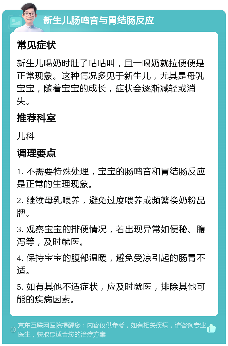 新生儿肠鸣音与胃结肠反应 常见症状 新生儿喝奶时肚子咕咕叫，且一喝奶就拉便便是正常现象。这种情况多见于新生儿，尤其是母乳宝宝，随着宝宝的成长，症状会逐渐减轻或消失。 推荐科室 儿科 调理要点 1. 不需要特殊处理，宝宝的肠鸣音和胃结肠反应是正常的生理现象。 2. 继续母乳喂养，避免过度喂养或频繁换奶粉品牌。 3. 观察宝宝的排便情况，若出现异常如便秘、腹泻等，及时就医。 4. 保持宝宝的腹部温暖，避免受凉引起的肠胃不适。 5. 如有其他不适症状，应及时就医，排除其他可能的疾病因素。