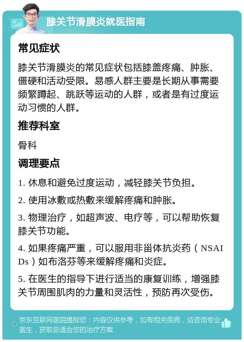 膝关节滑膜炎就医指南 常见症状 膝关节滑膜炎的常见症状包括膝盖疼痛、肿胀、僵硬和活动受限。易感人群主要是长期从事需要频繁蹲起、跳跃等运动的人群，或者是有过度运动习惯的人群。 推荐科室 骨科 调理要点 1. 休息和避免过度运动，减轻膝关节负担。 2. 使用冰敷或热敷来缓解疼痛和肿胀。 3. 物理治疗，如超声波、电疗等，可以帮助恢复膝关节功能。 4. 如果疼痛严重，可以服用非甾体抗炎药（NSAIDs）如布洛芬等来缓解疼痛和炎症。 5. 在医生的指导下进行适当的康复训练，增强膝关节周围肌肉的力量和灵活性，预防再次受伤。