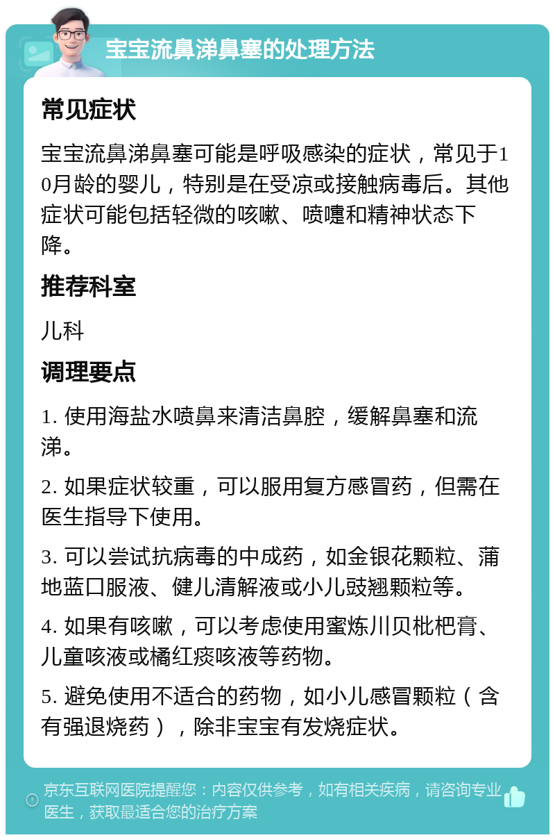 宝宝流鼻涕鼻塞的处理方法 常见症状 宝宝流鼻涕鼻塞可能是呼吸感染的症状，常见于10月龄的婴儿，特别是在受凉或接触病毒后。其他症状可能包括轻微的咳嗽、喷嚏和精神状态下降。 推荐科室 儿科 调理要点 1. 使用海盐水喷鼻来清洁鼻腔，缓解鼻塞和流涕。 2. 如果症状较重，可以服用复方感冒药，但需在医生指导下使用。 3. 可以尝试抗病毒的中成药，如金银花颗粒、蒲地蓝口服液、健儿清解液或小儿豉翘颗粒等。 4. 如果有咳嗽，可以考虑使用蜜炼川贝枇杷膏、儿童咳液或橘红痰咳液等药物。 5. 避免使用不适合的药物，如小儿感冒颗粒（含有强退烧药），除非宝宝有发烧症状。