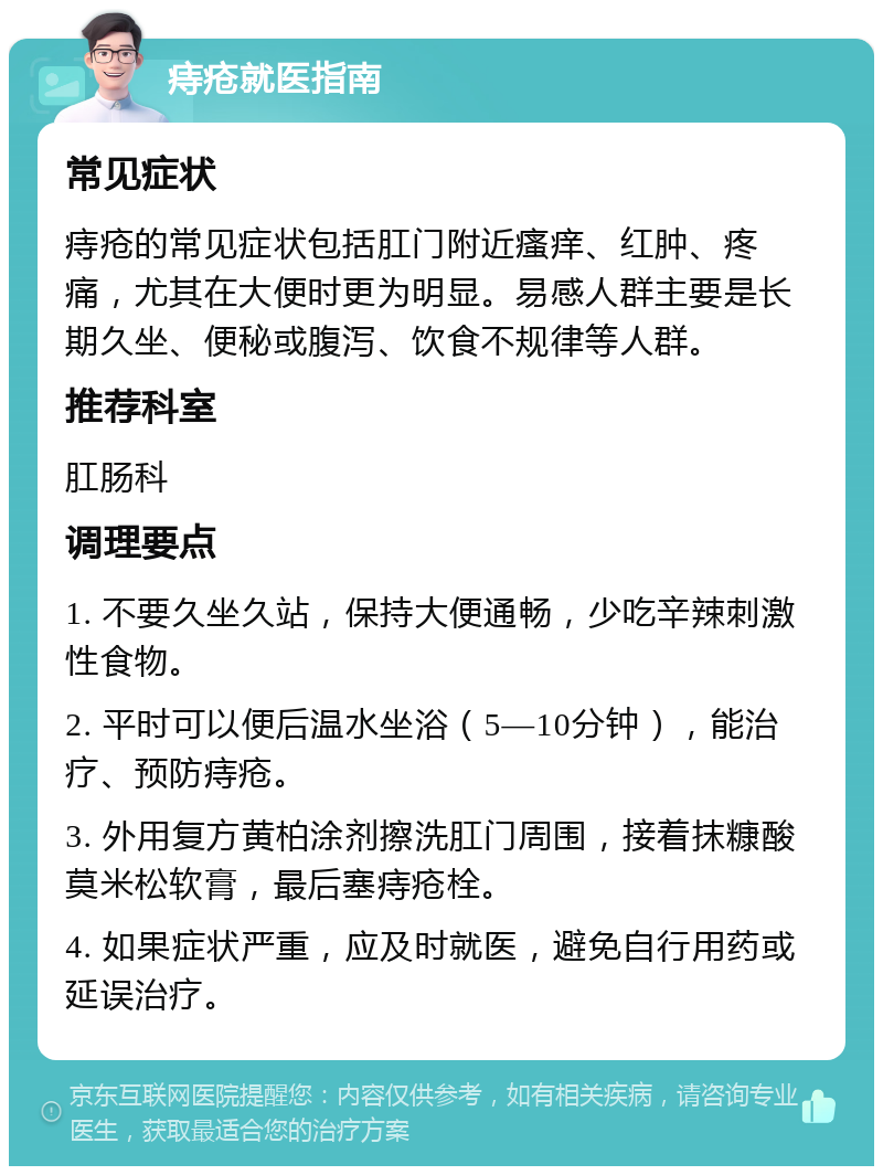 痔疮就医指南 常见症状 痔疮的常见症状包括肛门附近瘙痒、红肿、疼痛，尤其在大便时更为明显。易感人群主要是长期久坐、便秘或腹泻、饮食不规律等人群。 推荐科室 肛肠科 调理要点 1. 不要久坐久站，保持大便通畅，少吃辛辣刺激性食物。 2. 平时可以便后温水坐浴（5—10分钟），能治疗、预防痔疮。 3. 外用复方黄柏涂剂擦洗肛门周围，接着抹糠酸莫米松软膏，最后塞痔疮栓。 4. 如果症状严重，应及时就医，避免自行用药或延误治疗。