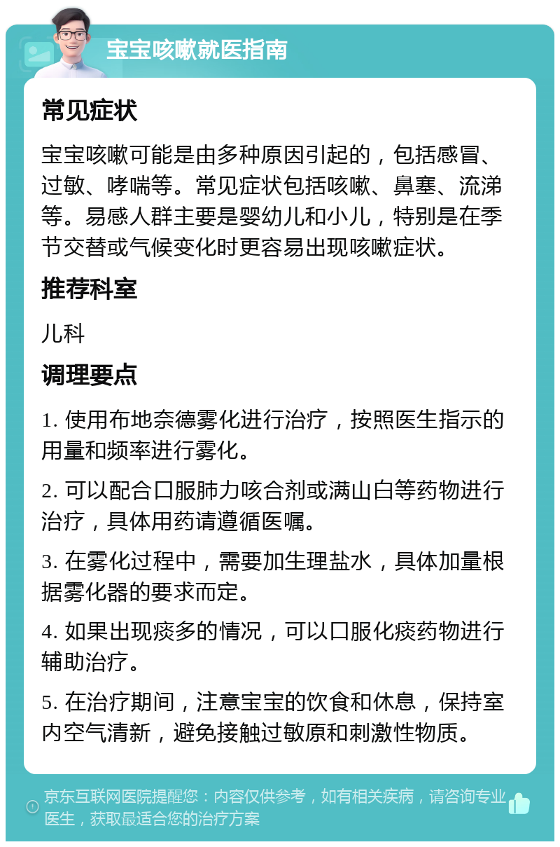 宝宝咳嗽就医指南 常见症状 宝宝咳嗽可能是由多种原因引起的，包括感冒、过敏、哮喘等。常见症状包括咳嗽、鼻塞、流涕等。易感人群主要是婴幼儿和小儿，特别是在季节交替或气候变化时更容易出现咳嗽症状。 推荐科室 儿科 调理要点 1. 使用布地奈德雾化进行治疗，按照医生指示的用量和频率进行雾化。 2. 可以配合口服肺力咳合剂或满山白等药物进行治疗，具体用药请遵循医嘱。 3. 在雾化过程中，需要加生理盐水，具体加量根据雾化器的要求而定。 4. 如果出现痰多的情况，可以口服化痰药物进行辅助治疗。 5. 在治疗期间，注意宝宝的饮食和休息，保持室内空气清新，避免接触过敏原和刺激性物质。