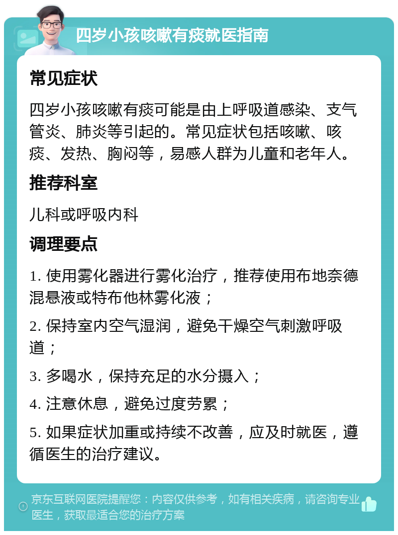 四岁小孩咳嗽有痰就医指南 常见症状 四岁小孩咳嗽有痰可能是由上呼吸道感染、支气管炎、肺炎等引起的。常见症状包括咳嗽、咳痰、发热、胸闷等，易感人群为儿童和老年人。 推荐科室 儿科或呼吸内科 调理要点 1. 使用雾化器进行雾化治疗，推荐使用布地奈德混悬液或特布他林雾化液； 2. 保持室内空气湿润，避免干燥空气刺激呼吸道； 3. 多喝水，保持充足的水分摄入； 4. 注意休息，避免过度劳累； 5. 如果症状加重或持续不改善，应及时就医，遵循医生的治疗建议。