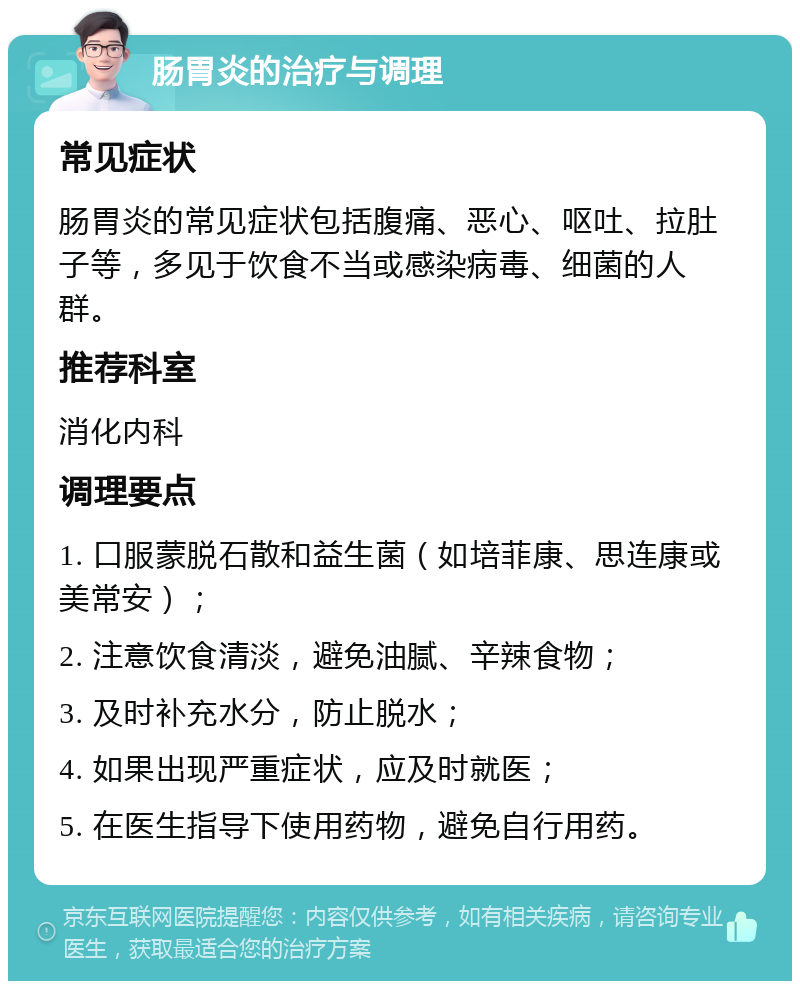 肠胃炎的治疗与调理 常见症状 肠胃炎的常见症状包括腹痛、恶心、呕吐、拉肚子等，多见于饮食不当或感染病毒、细菌的人群。 推荐科室 消化内科 调理要点 1. 口服蒙脱石散和益生菌（如培菲康、思连康或美常安）； 2. 注意饮食清淡，避免油腻、辛辣食物； 3. 及时补充水分，防止脱水； 4. 如果出现严重症状，应及时就医； 5. 在医生指导下使用药物，避免自行用药。