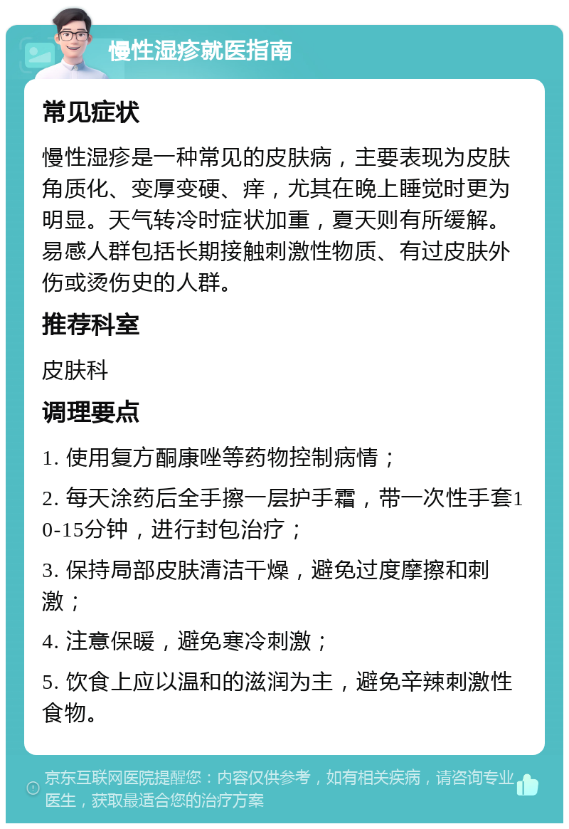 慢性湿疹就医指南 常见症状 慢性湿疹是一种常见的皮肤病，主要表现为皮肤角质化、变厚变硬、痒，尤其在晚上睡觉时更为明显。天气转冷时症状加重，夏天则有所缓解。易感人群包括长期接触刺激性物质、有过皮肤外伤或烫伤史的人群。 推荐科室 皮肤科 调理要点 1. 使用复方酮康唑等药物控制病情； 2. 每天涂药后全手擦一层护手霜，带一次性手套10-15分钟，进行封包治疗； 3. 保持局部皮肤清洁干燥，避免过度摩擦和刺激； 4. 注意保暖，避免寒冷刺激； 5. 饮食上应以温和的滋润为主，避免辛辣刺激性食物。